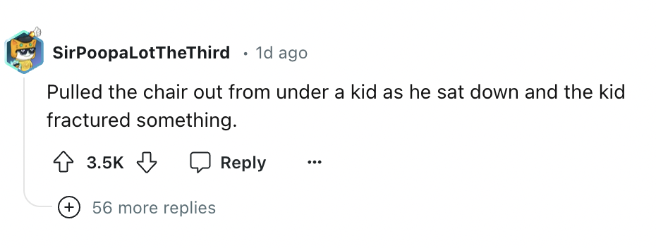 number - SirPoopaLotTheThird 1d ago Pulled the chair out from under a kid as he sat down and the kid fractured something. 56 more replies